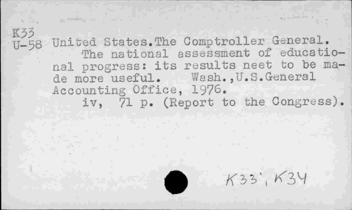 ﻿K93 U-58
United States.The Comptroller General.
The national assessment of educational progress: its results neet to be made more useful. Wash.,U.S.General Accounting Office, 1976.
iv, 71 p. (Report to the Congress).
